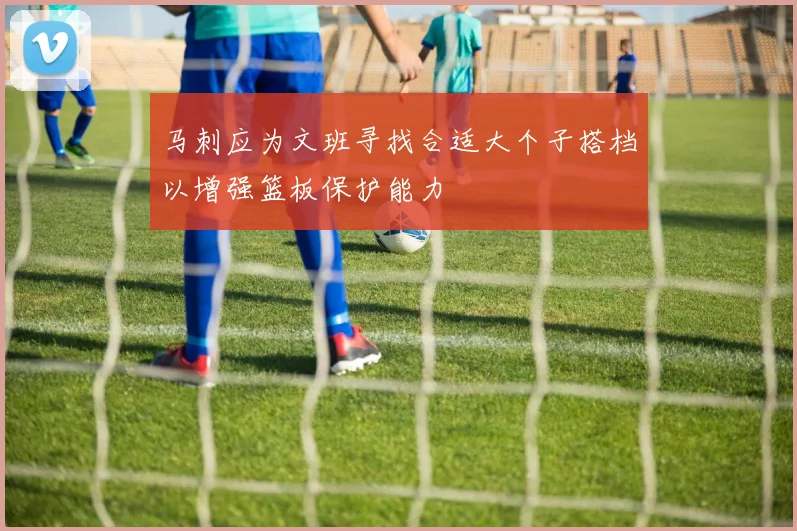 马刺应为文班寻找合适大个子搭档以增强篮板保护能力