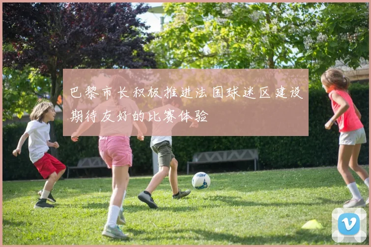 巴黎市长积极推进法国球迷区建设期待友好的比赛体验