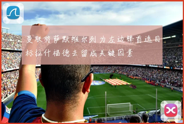 曼联将萨默维尔列为左边锋首选目标拉什福德去留成关键因素