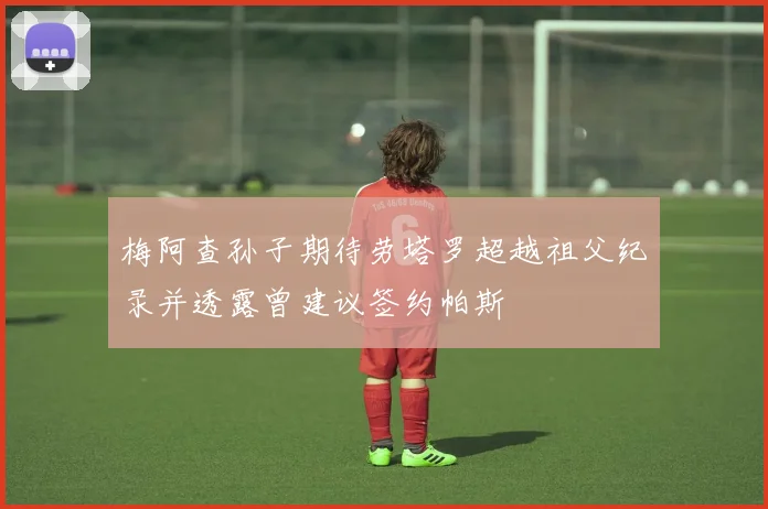 梅阿查孙子期待劳塔罗超越祖父纪录并透露曾建议签约帕斯