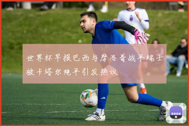 世界杯早报巴西与摩洛哥战平瑞士被卡塔尔绝平引发热议