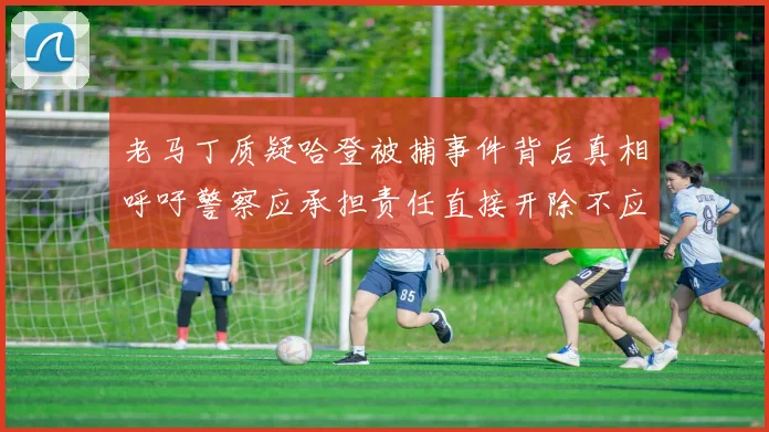 老马丁质疑哈登被捕事件背后真相呼吁警察应承担责任直接开除不应出风头